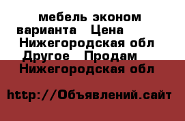 мебель эконом варианта › Цена ­ 450 - Нижегородская обл. Другое » Продам   . Нижегородская обл.